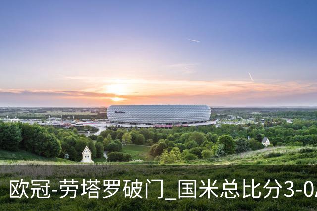 欧冠-劳塔罗破门 国米总比分3-0AC米兰进决赛