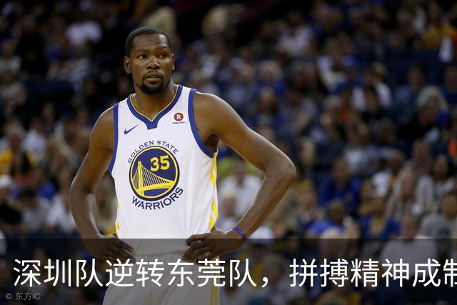 深圳队逆转东莞队，拼搏精神成制胜法宝！