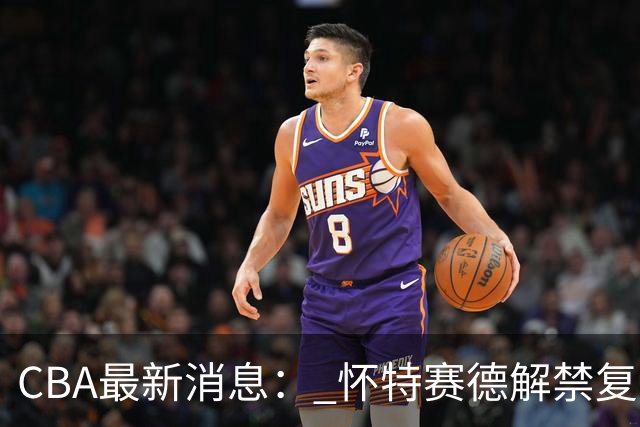 CBA最新消息： 怀特赛德解禁复出 ，裁判组调整， 徐杰未赴美特训